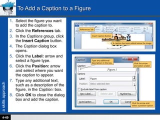 Select the figure you want to add the caption to. Click the  References  tab. In the  Captions  group, click the  Insert Caption  button. The  Caption  dialog box opens. Click the  Label:  arrow and select a figure type. Click the  Position:  arrow and select where you want the caption to appear. Type any additional text, such as a description of the figure, in the  Caption:  box. Click  OK  to close the dialog box and add the caption. To Add a Caption to a Figure 4- 