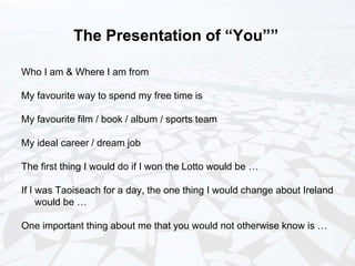 The Presentation of “You””
Who I am & Where I am from
My favourite way to spend my free time is
My favourite film / book / album / sports team
My ideal career / dream job
The first thing I would do if I won the Lotto would be …
If I was Taoiseach for a day, the one thing I would change about Ireland
would be …
One important thing about me that you would not otherwise know is …
 