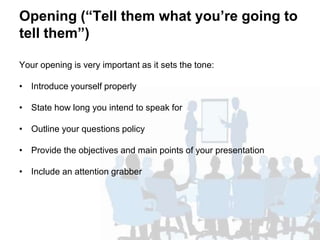 Opening (“Tell them what you’re going to
tell them”)
Your opening is very important as it sets the tone:
• Introduce yourself properly
• State how long you intend to speak for
• Outline your questions policy
• Provide the objectives and main points of your presentation
• Include an attention grabber
 