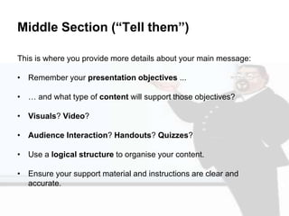 Middle Section (“Tell them”)
This is where you provide more details about your main message:
• Remember your presentation objectives ...
• … and what type of content will support those objectives?
• Visuals? Video?
• Audience Interaction? Handouts? Quizzes?
• Use a logical structure to organise your content.
• Ensure your support material and instructions are clear and
accurate.
 