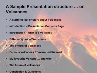 A Sample Presentation structure … on
Volcanoes
• A startling fact or story about Volcanoes
• Introduction – Presentation Contents Page
• Introduction - What is a Volcano?
• Different types of Volcanoes
• The effects of Volcanoes
• Famous Volcanoes from around the world
• My favourite Volcano … and why
• The future of Volcanoes
• Conclusion & Questions
 