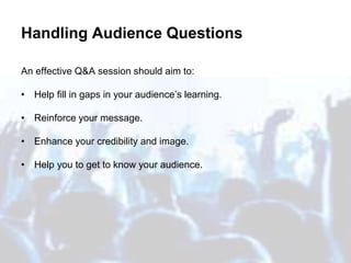 Handling Audience Questions
An effective Q&A session should aim to:
• Help fill in gaps in your audience’s learning.
• Reinforce your message.
• Enhance your credibility and image.
• Help you to get to know your audience.
 