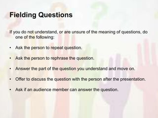 Fielding Questions
If you do not understand, or are unsure of the meaning of questions, do
one of the following:
• Ask the person to repeat question.
• Ask the person to rephrase the question.
• Answer the part of the question you understand and move on.
• Offer to discuss the question with the person after the presentation.
• Ask if an audience member can answer the question.
 