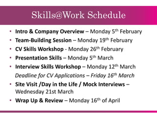 Skills@Work Schedule
• Intro & Company Overview – Monday 5th February
• Team-Building Session – Monday 19th February
• CV Skills Workshop - Monday 26th February
• Presentation Skills – Monday 5th March
• Interview Skills Workshop – Monday 12th March
Deadline for CV Applications – Friday 16th March
• Site Visit /Day in the Life / Mock Interviews –
Wednesday 21st March
• Wrap Up & Review – Monday 16th of April
 