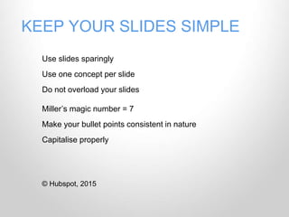 KEEP YOUR SLIDES SIMPLE
Use slides sparingly
Use one concept per slide
Do not overload your slides
Miller’s magic number = 7
Make your bullet points consistent in nature
Capitalise properly
© Hubspot, 2015
 