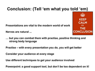 Conclusion: (Tell ‘em what you told ‘em)
Presentations are vital to the modern world of work
Nerves are natural ...
… but you can combat them with practise, positive thinking and
strong body language
Practise – with every presentation you do, you will get better
Consider your audience at every stage
Use different techniques to get your audience involved
Powerpoint: a good support tool, but don’t be too dependent on it!
 