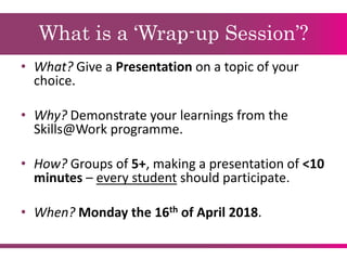 What is a ‘Wrap-up Session’?
• What? Give a Presentation on a topic of your
choice.
• Why? Demonstrate your learnings from the
Skills@Work programme.
• How? Groups of 5+, making a presentation of <10
minutes – every student should participate.
• When? Monday the 16th of April 2018.
 