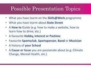 Possible Presentation Topics
• What you have learnt on the Skills@Work programme
• What you have learnt about State Street
• A How to Guide (e.g. how to make a website, how to
learn how to drive, etc.)
• A favourite Hobby, Interest or Pastime
• Favourite Sportsclub, Sportsperson, Band or Musician
• A history of your School
• A Cause or Issue you are passionate about (e.g. Climate
Change, Mental Health, etc.)
 