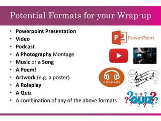 Potential Formats for your Wrap-up
• Powerpoint Presentation
• Video
• Podcast
• A Photography Montage
• Music or a Song
• A Poem!
• Artwork (e.g. a poster)
• A Roleplay
• A Quiz
• A combination of any of the above formats
 