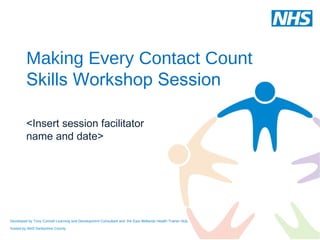 Making Every Contact Count
         Skills Workshop Session

         <Insert session facilitator
         name and date>




Developed by Tony Connell Learning and Development Consultant and the East Midlands Health Trainer Hub,

hosted by NHS Derbyshire County
 