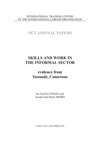INTERNATIONAL TRAINING CENTRE 
OF THE INTERNATIONAL LABOUR ORGANIZATION 
OCCASIONAL PAPERS 
SKILLS AND WORK IN 
THE INFORMAL SECTOR 
evidence from 
Yaoundé, Cameroon 
by Fred FLUITMAN and 
Joseph Jean Marie MOMO 
TURIN, ITALY, DECEMBER 2001 
 