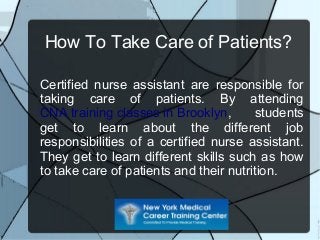 How To Take Care of Patients?
Certified nurse assistant are responsible for
taking care of patients. By attending
CNA training classes in Brooklyn, students
get to learn about the different job
responsibilities of a certified nurse assistant.
They get to learn different skills such as how
to take care of patients and their nutrition.
 