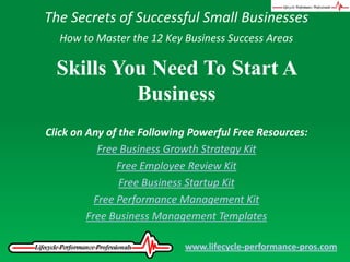The Secrets of Successful Small Businesses How to Master the 12 Key Business Success Areas Skills You Need To Start A Business Click on Any of the Following Powerful Free Resources: Free Business Growth Strategy Kit Free Employee Review Kit Free Business Startup Kit Free Performance Management Kit Free Business Management Templates www.lifecycle-performance-pros.com 