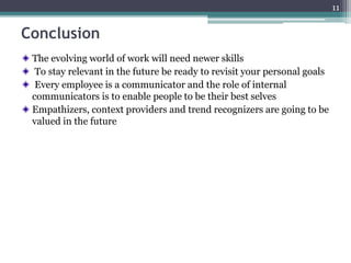 Conclusion
The evolving world of work will need newer skills
To stay relevant in the future be ready to revisit your personal goals
Every employee is a communicator and the role of internal
communicators is to enable people to be their best selves
Empathizers, context providers and trend recognizers are going to be
valued in the future
11
 