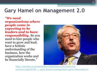Gary Hamel on Management 2.0
"We need
organizations where
people come in
expecting to be
leaders and to have
responsibility. So you
need to hire people who
want to grow and lead,
have a holistic
understanding of the
business, how the
organization works and
be financially literate.”
6
http://articles.economictimes.indiatimes.com/2013-06-
14/news/39976766_1_gary-hamel-management-guru-innovation/2
 