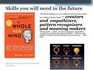 Skills you will need in the future
“The future belongs to a very different kind of person with a
very different kind of mind – creators
and empathizers,
pattern recognizers
and meaning makers.
These people – artists, inventors, designers, storytellers,
caregivers, consolers, big picture thinkers – will now reap
society’s richest rewards and share its greatest joys.” – Dan
Pink
https://sites.google.com/site/pinks6sense
s/meaning
 