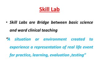 Skill Lab
• Skill Labs are Bridge between basic science
and ward clinical teaching
“A situation or environment created to
experience a representation of real life event
for practice, learning, evaluation ,testing”
 