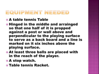  A table tennis Table
 Hinged in the middle and arrainged
so that one half of it is propped
against a post or wall above and
perpendicular to the playing surface
to serve as a back board and a line is
marked on it six inches above the
playing surface.
 At least three balls are placed with
in the reach of the player.
 A stop watch.
 Table tennis Racket.
 