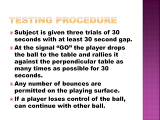  Subject is given three trials of 30
seconds with at least 30 second gap.
 At the signal “GO” the player drops
the ball to the table and rallies it
against the perpendicular table as
many times as possible for 30
seconds.
 Any number of bounces are
permitted on the playing surface.
 If a player loses control of the ball,
can continue with other ball.
 