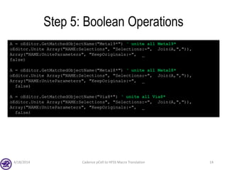 Step 5: Boolean Operations
4/18/2014 Cadence pCell to HFSS Macro Translation 14
A = oEditor.GetMatchedObjectName("Metal9*") ‘ unite all Metal9*
oEditor.Unite Array("NAME:Selections", "Selections:=", Join(A,",")),
Array("NAME:UniteParameters", "KeepOriginals:=", _
false)
A = oEditor.GetMatchedObjectName("Metal8*") ‘ unite all Metal8*
oEditor.Unite Array("NAME:Selections", "Selections:=", Join(A,",")),
Array("NAME:UniteParameters", "KeepOriginals:=", _
false)
A = oEditor.GetMatchedObjectName("Via8*") ‘ unite all Via8*
oEditor.Unite Array("NAME:Selections", "Selections:=", Join(A,",")),
Array("NAME:UniteParameters", "KeepOriginals:=", _
false)
 