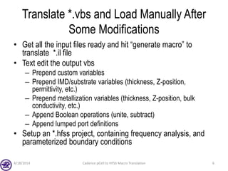 Translate *.vbs and Load Manually After
Some Modifications
• Get all the input files ready and hit “generate macro” to
translate *.il file
• Text edit the output vbs
– Prepend custom variables
– Prepend IMD/substrate variables (thickness, Z-position,
permittivity, etc.)
– Prepend metallization variables (thickness, Z-position, bulk
conductivity, etc.)
– Append Boolean operations (unite, subtract)
– Append lumped port definitions
• Setup an *.hfss project, containing frequency analysis, and
parameterized boundary conditions
4/18/2014 Cadence pCell to HFSS Macro Translation 6
 