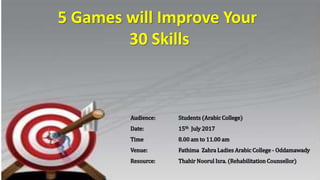 5 Games will Improve Your
30 Skills
Audience: Students (Arabic College)
Date: 15th July 2017
Time 8.00 am to 11.00 am
Venue: Fathima Zahra Ladies Arabic College - Oddamawady
Resource: Thahir Noorul Isra. (Rehabilitation Counsellor)
 