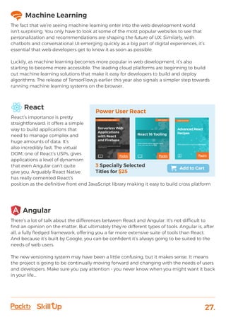 27.
React
React’s importance is pretty
straightforward: it offers a simple
way to build applications that
need to manage complex and
huge amounts of data. It’s
also incredibly fast. The virtual
DOM, one of React’s USPs, gives
applications a level of dynamism
that even Angular can’t quite
give you. Arguably React Native
has really cemented React’s
position as the definitive front end JavaScript library making it easy to build cross platform
Machine Learning
The fact that we’re seeing machine learning enter into the web development world
isn’t surprising. You only have to look at some of the most popular websites to see that
personalization and recommendations are shaping the future of UX. Similarly, with
chatbots and conversational UI emerging quickly as a big part of digital experiences, it’s
essential that web developers get to know it as soon as possible.
Luckily, as machine learning becomes more popular in web development, it’s also
starting to become more accessible. The leading cloud platforms are beginning to build
out machine learning solutions that make it easy for developers to build and deploy
algorithms. The release of TensorFlow.js earlier this year also signals a simpler step towards
running machine learning systems on the browser.
Angular
There’s a lot of talk about the differences between React and Angular. It’s not difficult to
find an opinion on the matter. But ultimately they’re different types of tools. Angular is, after
all, a fully fledged framework, offering you a far more extensive suite of tools than React.
And because it’s built by Google, you can be confident it’s always going to be suited to the
needs of web users.
The new versioning system may have been a little confusing, but it makes sense. It means
the project is going to be continually moving forward and changing with the needs of users
and developers. Make sure you pay attention - you never know when you might want it back
in your life...
 