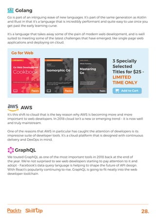 28.
Golang
Go is part of an intriguing wave of new languages. It’s part of the same generation as Kotlin
and Rust in that it’s a language that is incredibly performant and quite easy to use once you
get past the early learning curve.
It’s a language that takes away some of the pain of modern web development, and is well
suited to meeting some of the latest challenges that have emerged, like single page web
applications and deploying on cloud.
AWS
It’s this shift to cloud that is the key reason why AWS is becoming more and more
important to web developers. In 2018 cloud isn’t a new or emerging trend - it is now well
and truly mainstream.
One of the reasons that AWS in particular has caught the attention of developers is its
impressive suite of developer tools. It’s a cloud platform that is designed with continuous
delivery and DevOps in mind.
GraphQL
We touted GraphQL as one of the most important tools in 2018 back at the end of
the year. We’re not surprised to see web developers starting to pay attention to it and
adopt - Facebook’s data query language is helping to shape the future of API design.
With React’s popularity continuing to rise, GraphQL is going to fit neatly into the web
developer toolchain.
Go for Web
3 Specially
Selected
Titles for $25 -
LIMITED
TIME ONLY
Add to Cart
 
