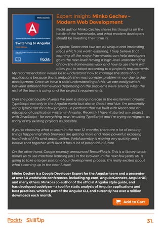 31.
Expert Insight: Minko Gechev –
Modern Web Development
Packt author Minko Gechev shares his thoughts on the
battle of the frameworks, and what modern developers
should be investing their time in.
Angular, React and Vue are all unique and interesting
ideas which are worth exploring. I truly believe that
learning all the major frameworks can help developers
go to the next level! Having a high-level understanding
of how the frameworks work and how to use them will
allow you to adapt according to a project’s requirements.
My recommendation would be to understand how to manage the state of our
applications because that’s probably the most complex problem in our day to day
development. Once we have a solid understanding of this, we can easily switch
between different frameworks depending on the problems we’re solving, what the
rest of the team is using, and the project’s requirements.
Over the past couple of years I’ve seen a strong increase in the excitement around
TypeScript, not only in the Angular world but also in React and Vue. I’m personally
using TypeScript for a few projects – a platform that we built with React and an
educational application written in Angular. Recently I haven’t started any project
with JavaScript – for everything new I’m using TypeScript and I’m trying to migrate, as
many of my existing projects as possible.
If you’re choosing what to learn in the next 12 months, there are a lot of exciting
things happening! Web browsers are getting more and more powerful, exposing
hundreds of APIs and opportunities. WebAssembly is moving very quickly and I
believe that together with Rust it has a lot of potential in future.
On the other hand, Google recently announced TensorFlow.js. This is a library which
allows us to use machine learning (ML) in the browser. In the next few years, ML is
going to take a larger portion of our development process. I’m really excited about
what’s coming up in the near future!
Minko Gechev is a Google Developer Expert for the Angular team and a presenter
at over 40 worldwide conferences, including ng-conf, AngularConnect, AngularUP,
and many others. Minko is co-author of the official Angular style guide, and
has developed codelyzer – a tool for static analysis of Angular applications and
best practices, which is part of the Angular CLI, and currently has over a million
downloads each month.
Add to Cart
 