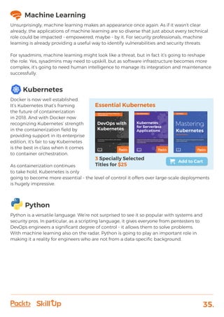 35.
Machine Learning
Unsurprisingly, machine learning makes an appearance once again. As if it wasn’t clear
already, the applications of machine learning are so diverse that just about every technical
role could be impacted - empowered, maybe - by it. For security professionals, machine
learning is already providing a useful way to identify vulnerabilities and security threats.
For sysadmins, machine learning might look like a threat, but in fact it’s going to reshape
the role. Yes, sysadmins may need to upskill, but as software infrastructure becomes more
complex, it’s going to need human intelligence to manage its integration and maintenance
successfully.
Kubernetes
Docker is now well established.
It’s Kubernetes that’s framing
the future of containerization
in 2018. And with Docker now
recognizing Kubernetes’ strength
in the containerization field by
providing support in its enterprise
edition, it’s fair to say Kubernetes
is the best in class when it comes
to container orchestration.
As containerization continues
to take hold, Kubernetes is only
going to become more essential - the level of control it offers over large-scale deployments
is hugely impressive.
Python
Python is a versatile language. We’re not surprised to see it so popular with systems and
security pros. In particular, as a scripting language, it gives everyone from pentesters to
DevOps engineers a significant degree of control - it allows them to solve problems.
With machine learning also on the radar, Python is going to play an important role in
making it a reality for engineers who are not from a data-specific background.
 