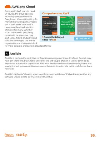 36.
AWS and Cloud
Once again AWS rears its head.
Of course, the cloud space is
incredibly competitive with
Google and Microsoft bustling for
market share alongside Amazon.
But it does seem that AWS is
becoming the cloud solution
of choice for many. Whether
it can maintain its popularity
remains to be seen - we may
start to see hybrid and polycloud
solutions coming to the fore as
organizations and engineers look
for more bespoke and custom cloud platforms.
Ansible
Ansible is perhaps the definitive configuration management tool. Chef and Puppet may
have got there first, but Ansible’s rise over the last couple of years is largely down to its
impressive automation capabilities. And with the demands on operations engineers and
sysadmins facing constant time pressures, the need to automate isn’t a useful extra, but a
necessity.
Ansible’s tagline is “allowing smart people to do smart things.” It’s hard to argue that any
software should aim to do much more than that.
 