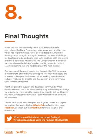 43.
Final Thoughts
When the first Skill Up survey ran in 2015, two words were
everywhere: Big Data. Four surveys later, we’ve seen another two
words rise to prominence across all tech disciplines. Machine
learning crops up again and again as one of the most vital things
for developers to be adding to their skills portfolio. With the recent
preview of advanced AI assistants like Google Duplex, it feels like
we might be on the brink of another real big revolution in tech.
Machine learning: is it the next Big Data? The next mobile?
Perhaps one of the most heartening things in the Skill Up survey
is the strength of community developers feel with their peers, and
how much they genuinely seem to love working in tech. As the
industry matures, it’s great to see that passion and a communal
spirit remains and grows.
Packt are proud to support the developer community. When
developers need the skills to respond quickly and reliably to change,
we strive to be there with the insight they need to skill up. However
you work, whatever tools you use, Packt will be there on demand
with answers.
Thanks to all those who took part in this year’s survey, and to you
for reading this report. Follow @PacktPub on Twitter, find us on
Facebook, or check out the Packt Hub for more insights and
discussion.
8.
What do you think about our report findings?
Tweet us @packtpub using the hashtag #Skillup2018
 