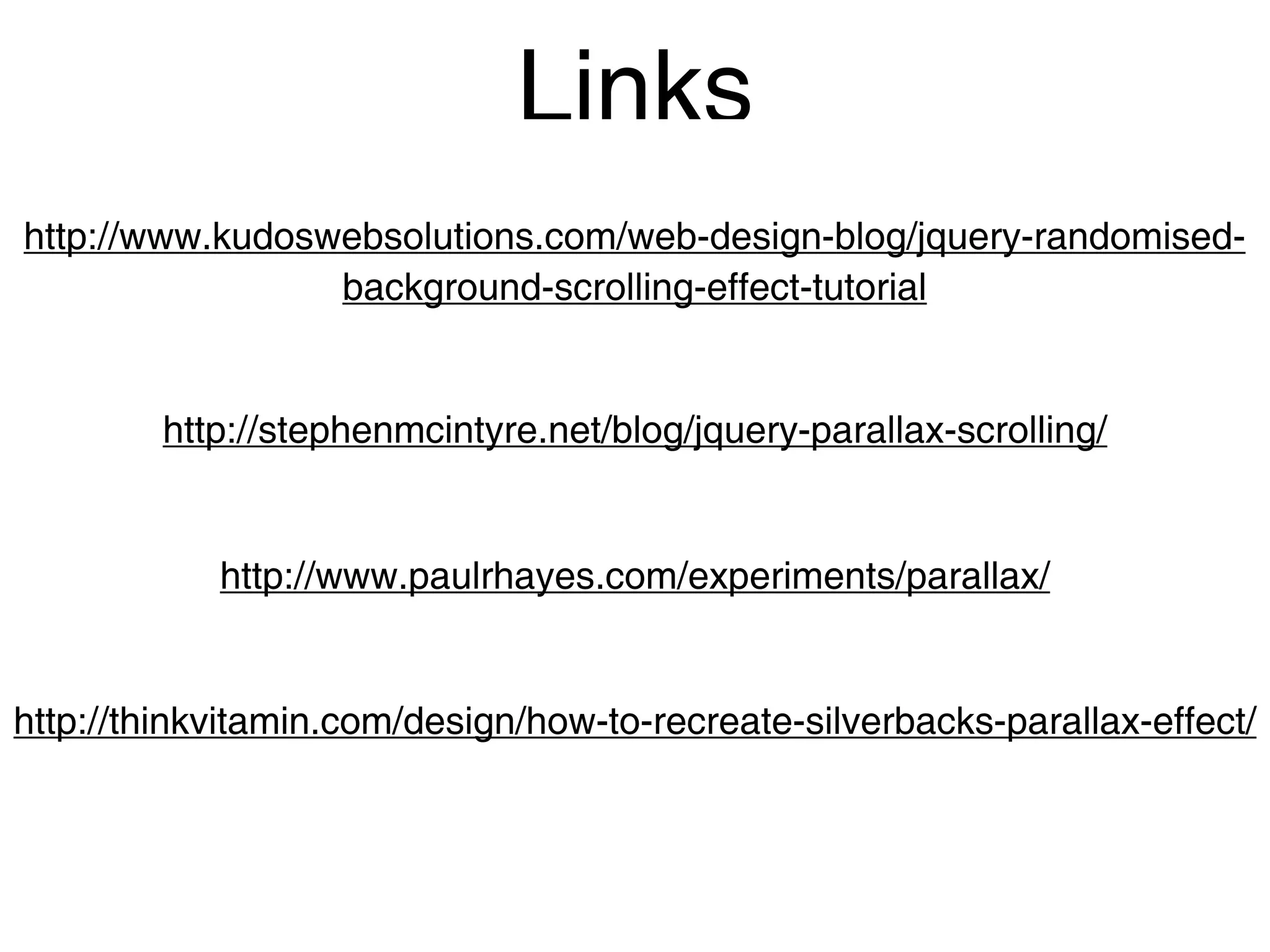 Links
http://www.kudoswebsolutions.com/web-design-blog/jquery-randomised-
                 background-scrolling-effect-tutorial


         http://stephenmcintyre.net/blog/jquery-parallax-scrolling/


            http://www.paulrhayes.com/experiments/parallax/


http://thinkvitamin.com/design/how-to-recreate-silverbacks-parallax-effect/
 