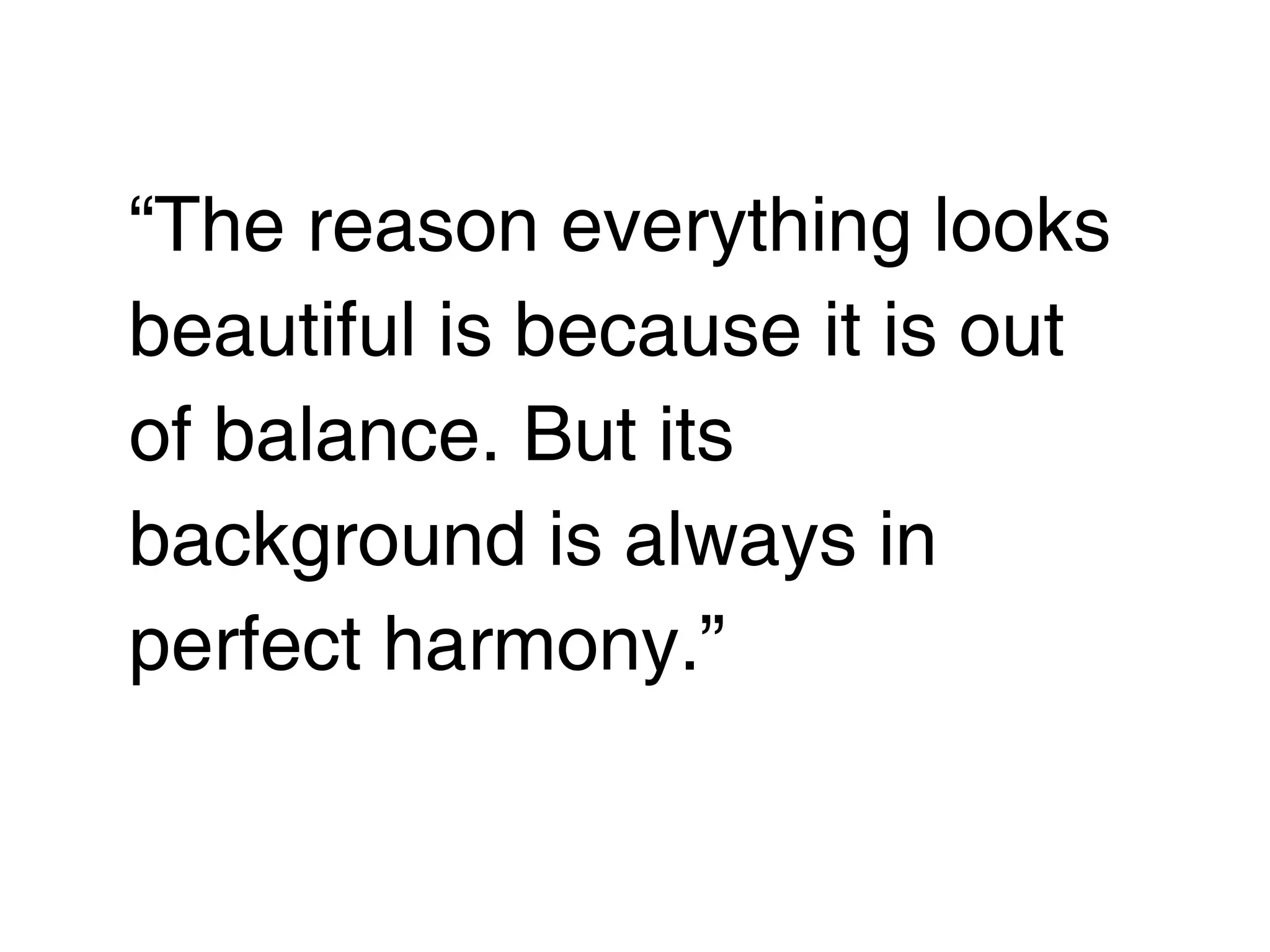 “The reason everything looks
beautiful is because it is out
of balance. But its
background is always in
perfect harmony.”
 