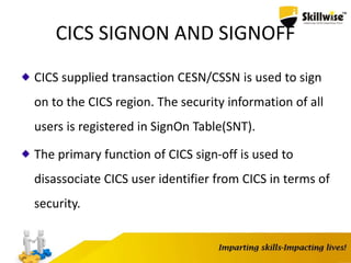 CICS SIGNON AND SIGNOFF
CICS supplied transaction CESN/CSSN is used to sign
on to the CICS region. The security information of all
users is registered in SignOn Table(SNT).
The primary function of CICS sign-off is used to
disassociate CICS user identifier from CICS in terms of
security.
 