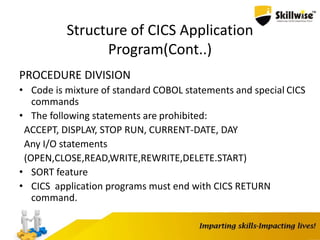 Structure of CICS Application
Program(Cont..)
PROCEDURE DIVISION
• Code is mixture of standard COBOL statements and special CICS
commands
• The following statements are prohibited:
ACCEPT, DISPLAY, STOP RUN, CURRENT-DATE, DAY
Any I/O statements
(OPEN,CLOSE,READ,WRITE,REWRITE,DELETE.START)
• SORT feature
• CICS application programs must end with CICS RETURN
command.
 
