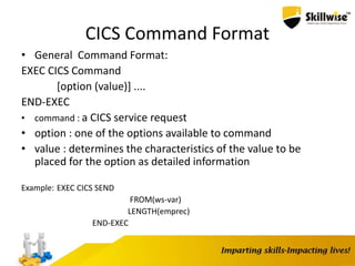 CICS Command Format
• General Command Format:
EXEC CICS Command
[option (value)] ....
END-EXEC
• command : a CICS service request
• option : one of the options available to command
• value : determines the characteristics of the value to be
placed for the option as detailed information
Example: EXEC CICS SEND
FROM(ws-var)
LENGTH(emprec)
END-EXEC
 