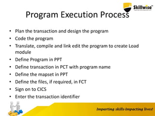 Program Execution Process
• Plan the transaction and design the program
• Code the program
• Translate, compile and link edit the program to create Load
module
• Define Program in PPT
• Define transaction in PCT with program name
• Define the mapset in PPT
• Define the files, if required, in FCT
• Sign on to CICS
• Enter the transaction identifier
 