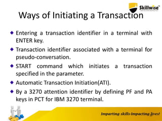 Ways of Initiating a Transaction
Entering a transaction identifier in a terminal with
ENTER key.
Transaction identifier associated with a terminal for
pseudo-conversation.
START command which initiates a transaction
specified in the parameter.
Automatic Transaction Initiation(ATI).
By a 3270 attention identifier by defining PF and PA
keys in PCT for IBM 3270 terminal.
23
 