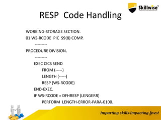 RESP Code Handling
WORKING-STORAGE SECTION.
01 WS-RCODE PIC S9(8) COMP.
---------
PROCEDURE DIVISION.
---------
EXEC CICS SEND
FROM (-----)
LENGTH (-----)
RESP (WS-RCODE)
END-EXEC.
IF WS-RCODE = DFHRESP (LENGERR)
PERFORM LENGTH-ERROR-PARA-0100.
28
 
