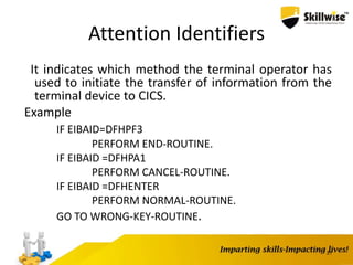 Attention Identifiers
It indicates which method the terminal operator has
used to initiate the transfer of information from the
terminal device to CICS.
Example
IF EIBAID=DFHPF3
PERFORM END-ROUTINE.
IF EIBAID =DFHPA1
PERFORM CANCEL-ROUTINE.
IF EIBAID =DFHENTER
PERFORM NORMAL-ROUTINE.
GO TO WRONG-KEY-ROUTINE.
31
 