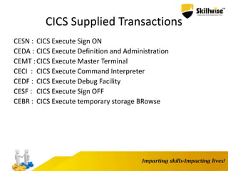 CICS Supplied Transactions
CESN : CICS Execute Sign ON
CEDA : CICS Execute Definition and Administration
CEMT :CICS Execute Master Terminal
CECI : CICS Execute Command Interpreter
CEDF : CICS Execute Debug Facility
CESF : CICS Execute Sign OFF
CEBR : CICS Execute temporary storage BRowse
 