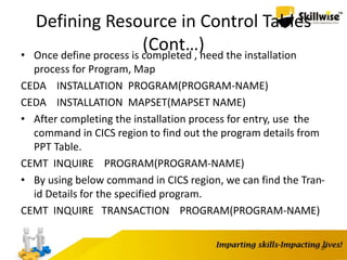 Defining Resource in Control Tables
(Cont…)• Once define process is completed , need the installation
process for Program, Map
CEDA INSTALLATION PROGRAM(PROGRAM-NAME)
CEDA INSTALLATION MAPSET(MAPSET NAME)
• After completing the installation process for entry, use the
command in CICS region to find out the program details from
PPT Table.
CEMT INQUIRE PROGRAM(PROGRAM-NAME)
• By using below command in CICS region, we can find the Tran-
id Details for the specified program.
CEMT INQUIRE TRANSACTION PROGRAM(PROGRAM-NAME)
37
 