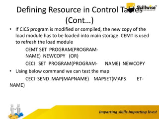 Defining Resource in Control Tables
(Cont…)
• If CICS program is modified or compiled, the new copy of the
load module has to be loaded into main storage. CEMT is used
to refresh the load module
CEMT SET PROGRAM(PROGRAM-
NAME) NEWCOPY (OR)
CECI SET PROGRAM(PROGRAM- NAME) NEWCOPY
• Using below command we can test the map
CECI SEND MAP(MAPNAME) MAPSET(MAPS ET-
NAME)
 