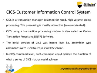 CICS-Customer Information Control System
• CICS is a transaction manager designed for rapid, high-volume online
processing. This processing is mostly interactive (screen-oriented).
• CICS being a transaction processing system is also called as Online
Transaction Processing (OLTP) Software.
• The initial version of CICS was macro level i.e. assembler type
commands were used to request a CICS service.
• In CICS command level, each command could achieve the function of
what a series of CICS macros could achieve.
 