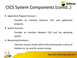 CICS System Components (contd..)
Application Program Services :-
Provides an interface between CICS and application
programs
System Services :-
Provides an interface between CICS and the operating
system.
Monitoring Functions :-
Monitors various events within CICS and provides a series of
statistics to be used for system tuning.
 