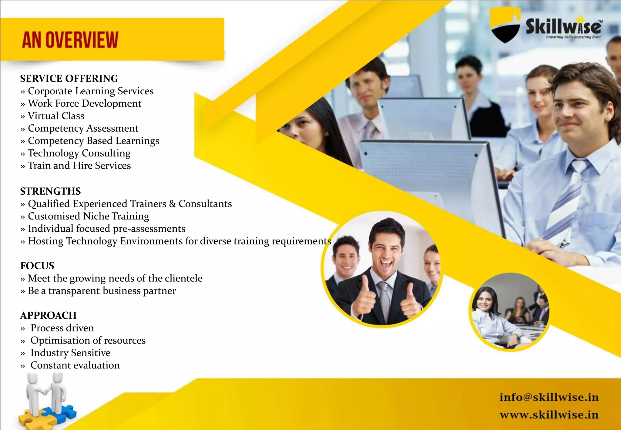 SERVICE OFFERING
» Corporate Learning Services
» Work Force Development
» Virtual Class
» Competency Assessment
» Competency Based Learnings
» Technology Consulting
» Train and Hire Services
STRENGTHS
» Qualified Experienced Trainers & Consultants
» Customised Niche Training
» Individual focused pre-assessments
» Hosting Technology Environments for diverse training requirements
FOCUS
» Meet the growing needs of the clientele
» Be a transparent business partner
APPROACH
» Process driven
» Optimisation of resources
» Industry Sensitive
» Constant evaluation
 