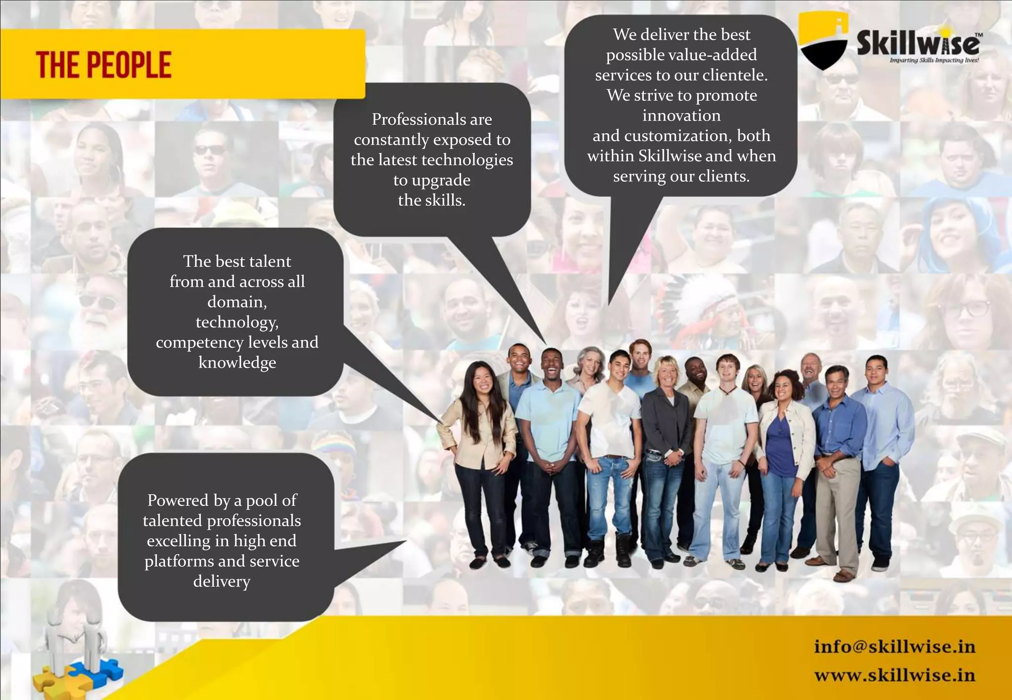Powered by a pool of
talented professionals
excelling in high end
platforms and service
delivery
The best talent
from and across all
domain,
technology,
competency levels and
knowledge
Professionals are
constantly exposed to
the latest technologies
to upgrade
the skills.
We deliver the best
possible value-added
services to our clientele.
We strive to promote
innovation
and customization, both
within Skillwise and when
serving our clients.
 