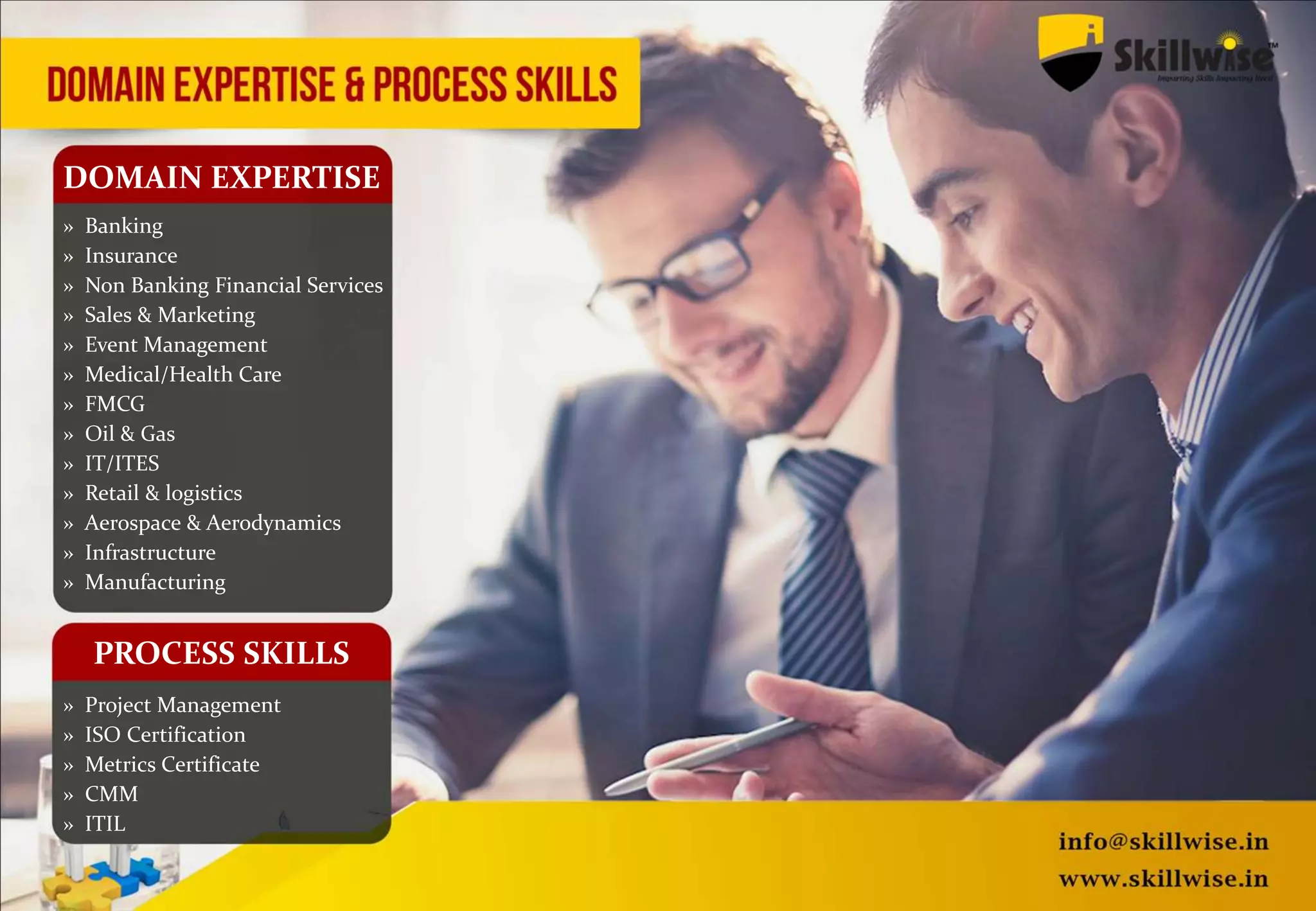 DOMAIN EXPERTISE
» Banking
» Insurance
» Non Banking Financial Services
» Sales & Marketing
» Event Management
» Medical/Health Care
» FMCG
» Oil & Gas
» IT/ITES
» Retail & logistics
» Aerospace & Aerodynamics
» Infrastructure
» Manufacturing
» Project Management
» ISO Certification
» Metrics Certificate
» CMM
» ITIL
PROCESS SKILLS
 