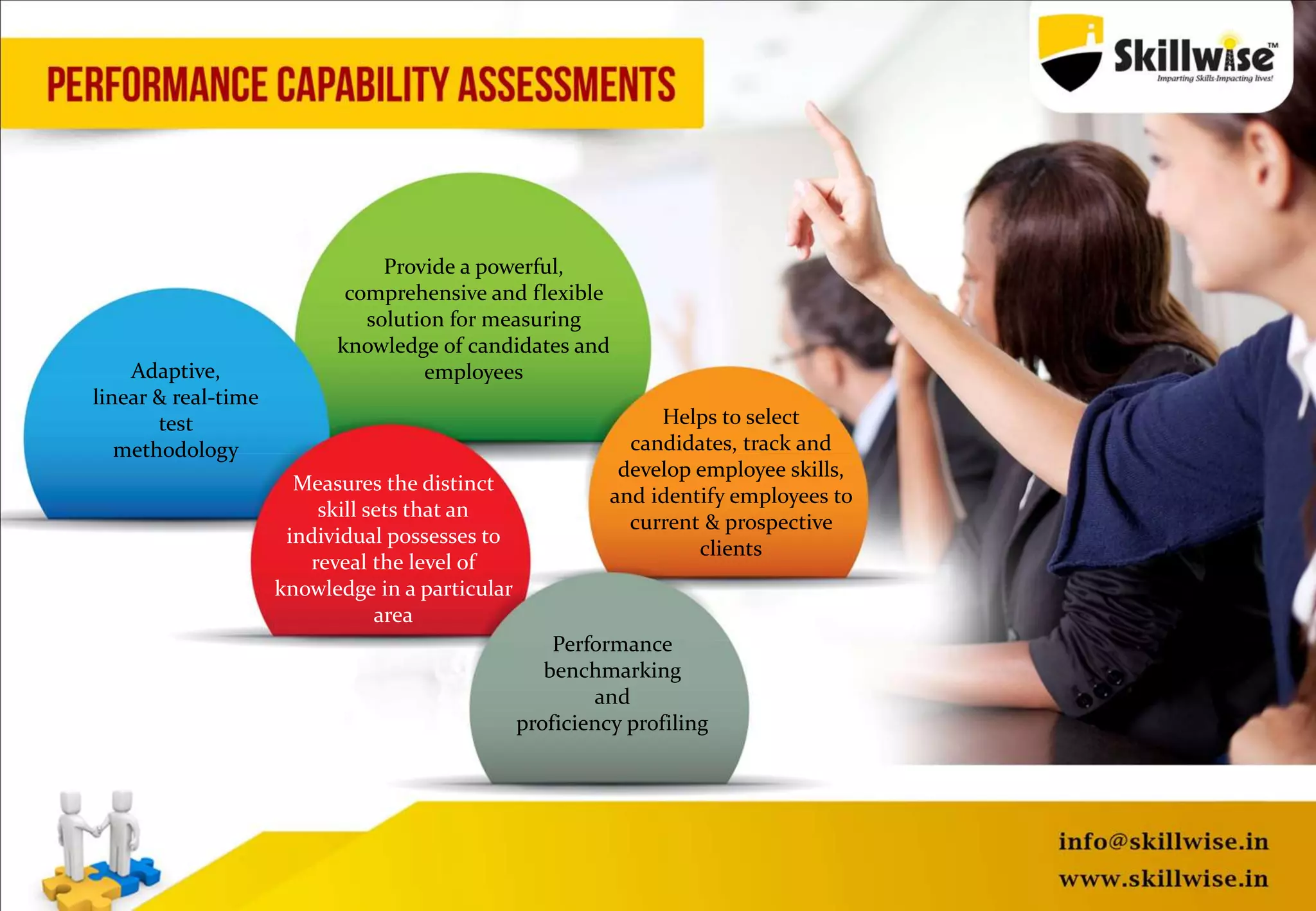 Provide a powerful,
comprehensive and flexible
solution for measuring
knowledge of candidates and
employeesAdaptive,
linear & real-time
test
methodology
Measures the distinct
skill sets that an
individual possesses to
reveal the level of
knowledge in a particular
area
Helps to select
candidates, track and
develop employee skills,
and identify employees to
current & prospective
clients
Performance
benchmarking
and
proficiency profiling
 